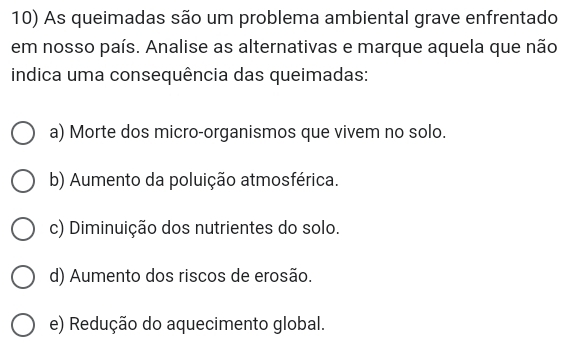 As queimadas são um problema ambiental grave enfrentado
em nosso país. Analise as alternativas e marque aquela que não
indica uma consequência das queimadas:
a) Morte dos micro-organismos que vivem no solo.
b) Aumento da poluição atmosférica.
c) Diminuição dos nutrientes do solo.
d) Aumento dos riscos de erosão.
e) Redução do aquecimento global.