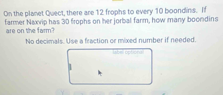 On the planet Quect, there are 12 frophs to every 10 boondins. If 
farmer Naxvip has 30 frophs on her jorbal farm, how many boondins 
are on the farm? 
No decimals. Use a fraction or mixed number if needed. 
label optional