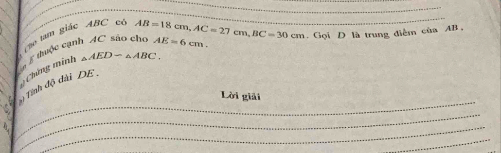 Cho tam giác ABC có 
_ 
ể thuộc cạnh AC sảo cho AB=18cm, AC=27cm, BC=30cm AE=6cm. 
. Gọi D là trung điểm của AB, 
Chứng minh
△ AEDsim △ ABC. 
_ 
( Tính độ dài DE 
Lời giải 
_ 
_ 
_