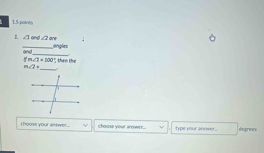 ∠ 1 and ∠ 2 are 
_angles 
_ 
and 
. 
If m∠ 1=100° then the
m∠ 2equiv _ . 
choose your answer... choose your answer... type your answer... degrees