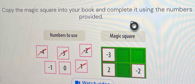 Copy the magic square into your book and complete it using the numbers 
provided. 
Numbers to use Magic square 
A 8 X
-1 0 X
Watch