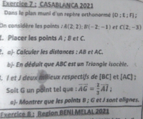 CASABLANCA 2021 
Dans le plan muni d'un repère orthonormé (O;xi ;F)
On considère les points : A(2;2); B(-2;-1) e C(2;-3)
1. Placer les points A; B et C. 
2. α)- Calculer les distances : AB et AC. 
b- En déduit que ABC est un Triangle isocèle. 
. I et J deux milieux respectifs de [BC] et [AC]
Soit G un point tel que : vector AG= 2/3 vector AI : 
a)- Montrer que les points B; G et J sont alignes. 
Exercice 8 : Region BENI MELAL 2021