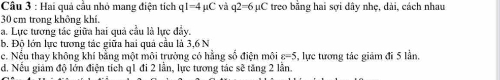 Hai quả cầu nhỏ mang điện tích q1=4mu C và q2=6mu C treo bằng hai sợi dây nhẹ, dài, cách nhau
30 cm trong không khí. 
a. Lực tương tác giữa hai quả cầu là lực đầy. 
b. Độ lớn lực tương tác giữa hai quả cầu là 3,6 N
c. Nếu thay không khí bằng một môi trường có hằng số điện môi varepsilon =5 , lực tương tác giảm đi 5 lần. 
d. Nếu giảm độ lớn điện tích q1 đi 2 lần, lực tương tác sẽ tăng 2 lần.