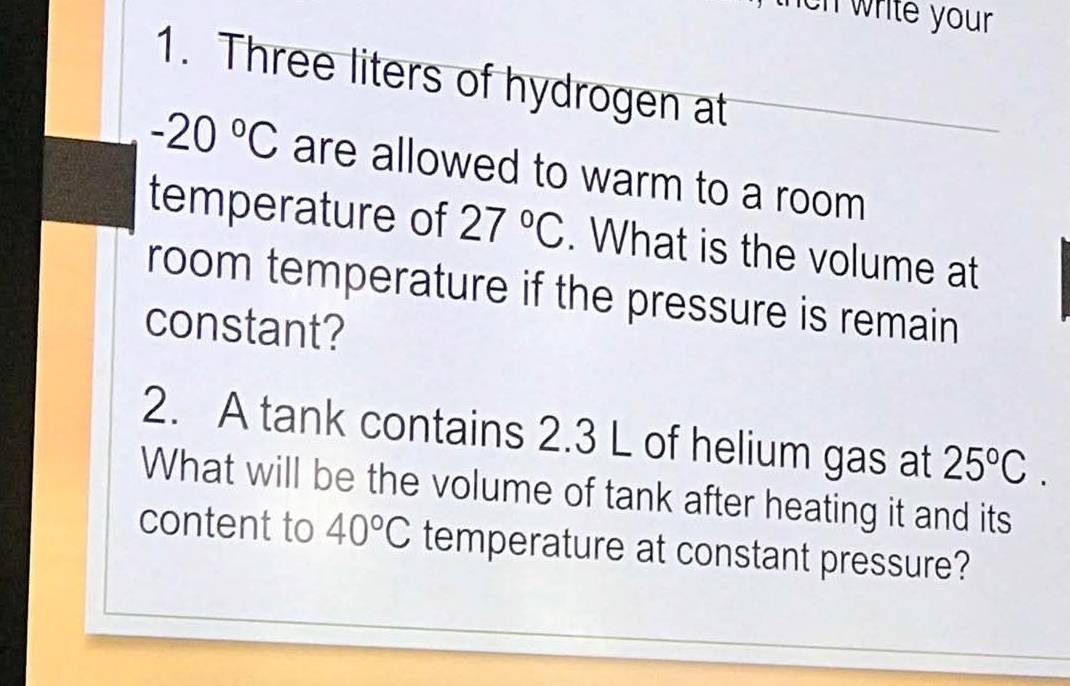 ch write your 
1. Three liters of hydrogen at
-20°C are allowed to warm to a room 
temperature of 27°C. What is the volume at 
room temperature if the pressure is remain 
constant? 
2. A tank contains 2.3 L of helium gas at 25°C. 
What will be the volume of tank after heating it and its 
content to 40°C temperature at constant pressure?