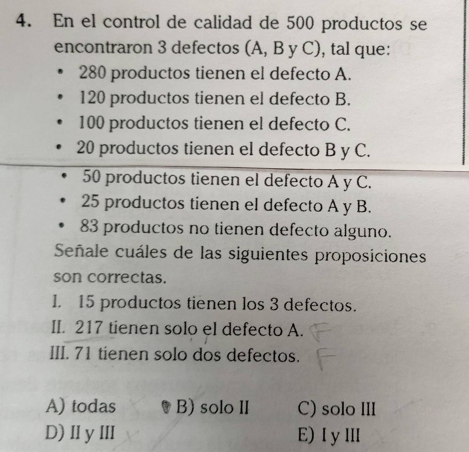 En el control de calidad de 500 productos se
encontraron 3 defectos (A, B y C), tal que:
280 productos tienen el defecto A.
120 productos tienen el defecto B.
100 productos tienen el defecto C.
20 productos tienen el defecto B y C.
50 productos tienen el defecto A y C.
25 productos tienen el defecto A y B.
83 productos no tienen defecto alguno.
Señale cuáles de las siguientes proposiciones
son correctas.
I. 15 productos tienen los 3 defectos.
II. 217 tienen solo el defecto A.
III. 71 tienen solo dos defectos.
A) todas B) solo II C) solo III
D)ⅡyⅢ E)ⅠyⅢ