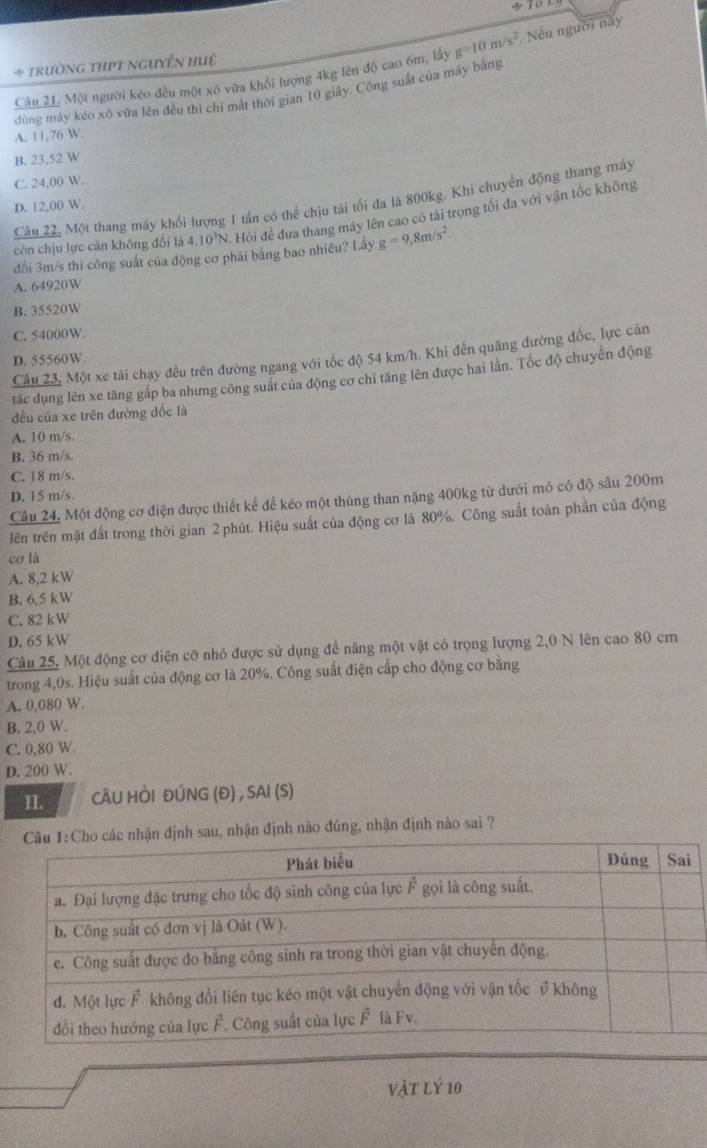 Câu 21, Một người kéo đều một xô vữa khổi lượng 4kg lên độ cao 6m, lấy g=10m/s^2 Nếu người này
+ trường thPt nguyễn huệ
dùng máy kéo xô vừa lên đều thì chi mất thời gian 10 giảy. Công suất của máy bằng
A. 11,76 W.
B. 23,52 W
C. 24,00 W.
Câu 22, Một thang máy khổi lượng 1 tần có thể chịu tài tối đa là 800kg. Khi chuyển động thang máy
D. 12,00 W.
còn chịu lực căn không đổi là 4.10³N. Hội để đưa thang máy lên cao có tải trọng tối đa với vận tốc không
đổi 3m/s thì công suất của động cơ phái bảng bao nhiêu? Lấy g=9,8m/s^2.
A. 64920W
B. 35520W
C. 54000W.
Câu 23, Một xe tải chạy đều trên đường ngang với tốc độ 54 km/h. Khi đến quãng đường đốc, lực cản
D. 55560W.
tác dụng lên xe tăng gấp ba nhưng công suất của động cơ chỉ tăng lên được hai lần. Tốc độ chuyển động
đều của xe trên đường đốc là
A. 10 m/s.
B. 36 m/s
C. 18 m/s.
D. 15 m/s.
Câu 24, Một động cơ điện được thiết kế để kéo một thùng than nặng 400kg từ dưới mỏ có độ sâu 200m
lên trên mặt đất trong thời gian 2 phút. Hiệu suất của động cơ là 80%, Công suất toàn phần của động
cơ là
A. 8,2 kW
B. 6,5 kW
C. 82 kW
D. 65 kW
Câu 25, Một động cơ điện cỡ nhỏ được sử dụng để nâng một vật có trọng lượng 2,0 N lên cao 80 cm
trong 4,0s. Hiệu suất của động cơ là 20%. Công suất điện cấp cho động cơ bằng
A. 0,080 W.
B. 2,0 W.
C. 0,80 W
D. 200 W.
II CÂU HỜI ĐÚNG (Đ) , SAI (S)
hận định sau, nhận định nào đúng, nhận định nào sai ?
vật lý 10