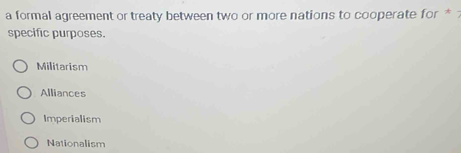 a formal agreement or treaty between two or more nations to cooperate for * 
specific purposes.
Militarism
Alliances
Imperialism
Nationalism