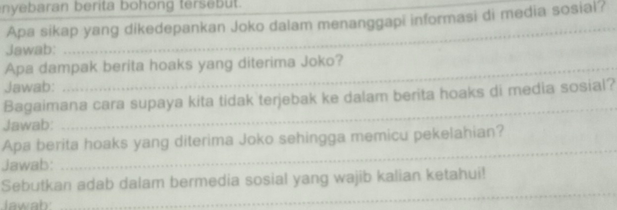 nyebaran berita bohong tersebut. 
_ 
Apa sikap yang dikedepankan Joko dalam menanggapi informasi di media sosial? 
Jawab: 
Apa dampak berita hoaks yang diterima Joko? 
Jawab: 
Bagaimana cara supaya kita tidak terjebak ke dalam berita hoaks di media sosial? 
Jawab: 
_ 
Apa berita hoaks yang diterima Joko sehingga memicu pekelahian? 
Jawab: 
_ 
Sebutkan adab dalam bermedia sosial yang wajib kalian ketahui! 
lawah 
_