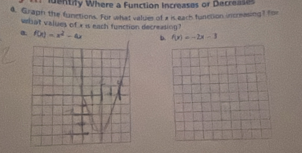 Identify Where a function Increases or Decreases 
4. Graph the functions. For what values of x is each function increasing? for 
what values of x is each function decreasing? 
a. f(x)=x^2-4x
b. f(x)=-2x-3