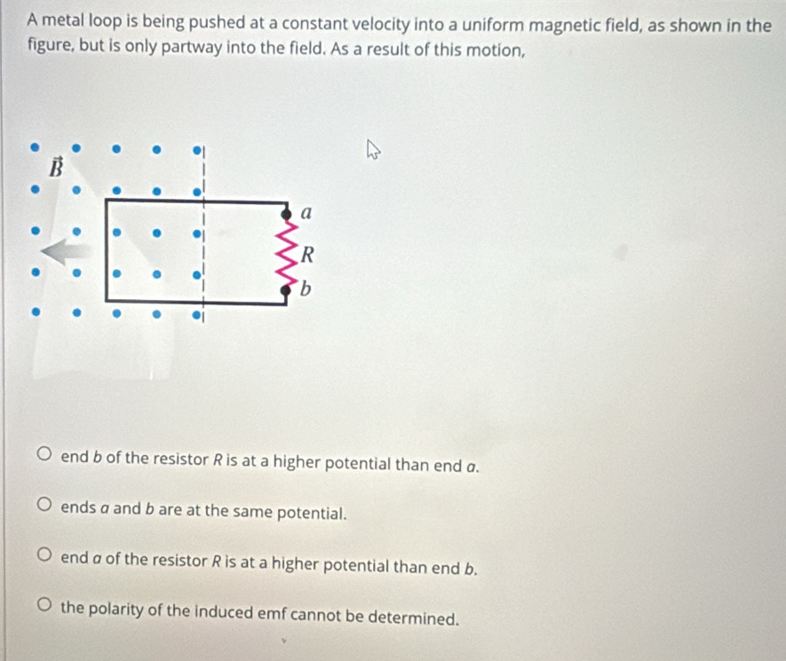 A metal loop is being pushed at a constant velocity into a uniform magnetic field, as shown in the
figure, but is only partway into the field. As a result of this motion,
end b of the resistor R is at a higher potential than end α.
ends a and b are at the same potential.
end a of the resistor R is at a higher potential than end b.
the polarity of the induced emf cannot be determined.