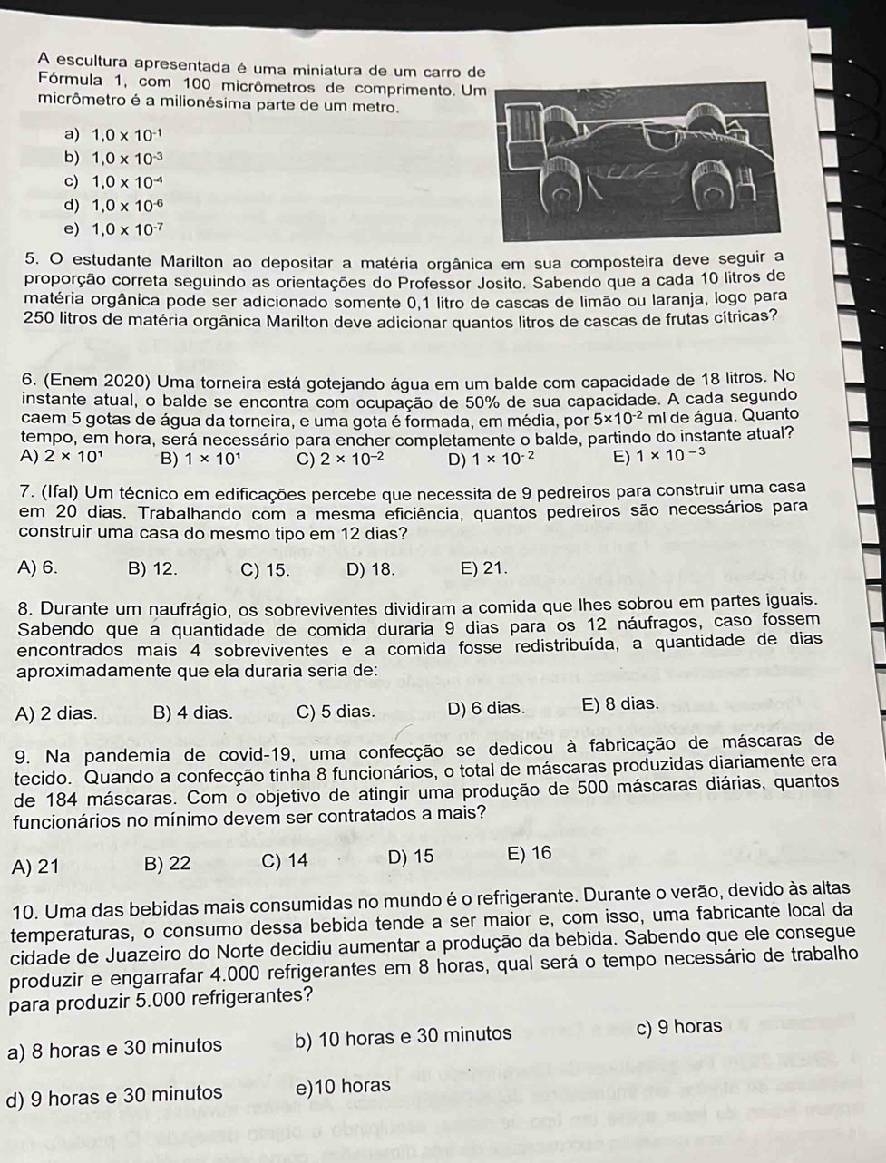 A escultura apresentada é uma miniatura de um carro de
Fórmula 1, com 100 micrômetros de comprimento. U
micrômetro é a milionésima parte de um metro.
a) 1,0* 10^(-1)
b) 1,0* 10^(-3)
c) 1,0* 10^(-4)
d) 1,0* 10^(-6)
e) 1,0* 10^(-7)
5. O estudante Marilton ao depositar a matéria orgânica em sua composteira deve seguir a
proporção correta seguindo as orientações do Professor Josito. Sabendo que a cada 10 litros de
matéria orgânica pode ser adicionado somente 0,1 litro de cascas de limão ou laranja, logo para
250 litros de matéria orgânica Marilton deve adicionar quantos litros de cascas de frutas cítricas?
6. (Enem 2020) Uma torneira está gotejando água em um balde com capacidade de 18 litros. No
instante atual, o balde se encontra com ocupação de 50% de sua capacidade. A cada segundo
caem 5 gotas de água da torneira, e uma gota é formada, em média, por 5* 10^(-2) ml de água. Quanto
tempo, em hora, será necessário para encher completamente o balde, partindo do instante atual?
A) 2* 10^1 B) 1* 10^1 C) 2* 10^(-2) D) 1* 10^(-2) E) 1* 10^(-3)
7. (Ifal) Um técnico em edificações percebe que necessita de 9 pedreiros para construir uma casa
em 20 dias. Trabalhando com a mesma eficiência, quantos pedreiros são necessários para
construir uma casa do mesmo tipo em 12 dias?
A) 6. B) 12. C) 15. D) 18. E) 21.
8. Durante um naufrágio, os sobreviventes dividiram a comida que lhes sobrou em partes iguais.
Sabendo que a quantidade de comida duraria 9 dias para os 12 náufragos, caso fossem
encontrados mais 4 sobreviventes e a comida fosse redistribuída, a quantidade de dias
aproximadamente que ela duraria seria de:
A) 2 dias. B) 4 dias. C) 5 dias. D) 6 dias. E) 8 dias.
9. Na pandemia de covid-19, uma confecção se dedicou à fabricação de máscaras de
tecido. Quando a confecção tinha 8 funcionários, o total de máscaras produzidas diariamente era
de 184 máscaras. Com o objetivo de atingir uma produção de 500 máscaras diárias, quantos
funcionários no mínimo devem ser contratados a mais?
A) 21 B) 22 C) 14 D) 15 E) 16
10. Uma das bebidas mais consumidas no mundo é o refrigerante. Durante o verão, devido às altas
temperaturas, o consumo dessa bebida tende a ser maior e, com isso, uma fabricante local da
cidade de Juazeiro do Norte decidiu aumentar a produção da bebida. Sabendo que ele consegue
produzir e engarrafar 4.000 refrigerantes em 8 horas, qual será o tempo necessário de trabalho
para produzir 5.000 refrigerantes?
a) 8 horas e 30 minutos b) 10 horas e 30 minutos c) 9 horas
d) 9 horas e 30 minutos e)10 horas