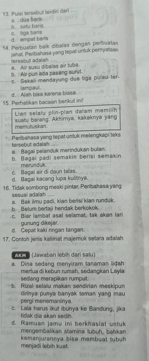 Puisi tersebut terdiri dari ....
a. dua barís
b. satu baris
c. tiga baris
d. empat baris
14. Perbuatan baik dibalas dengan perbuatan
jahat. Peribahasa yang tepat untuk pernyataan
tersebut adalah ....
a. Air susu dibalas air tuba.
b. Air pun ada pasang surut.
c. Sekali mendayung dua tiga pulau ter-
lampaui.
d. Alah bisa karena biasa.
15. Perhatikan bacaan berikut ini!
Lian selalu plin-plan dalam memilih
suatu barang. Akhirnya, kakaknya yang
memutuskan.
Peribahasa yang tepat untuk melengkapi teks
tersebut adalah .....
a. Bagai pelanduk merindukan bulan.
b. Bagai padi semakin berisi semakin
merunduk.
c. Bagai air di daun talas.
d. Bagai kacang lupa kulitnya.
16. Tidak sombong meski pintar. Peribahasa yang
sesuai adalah ....
a. Bak ilmu padi, kian berisi kian runduk.
b. Belum bertaji hendak berkokok.
c. Biar lambat asal selamat, tak akan lari
gunung dikejar.
d. Cepat kaki ringan tangan.
17. Contoh jenis kalimat majemuk setara adalah
AKM  (Jawaban lebih dari satu)
a. Dina sedang menyiram tanaman lidah
mertua di kebun rumah, sedangkan Layla
sedang merapikan rumput.
b. Rizal selalu makan sendirian meskipun
dirinya punya banyak teman yang mau
pergi menemaninya.
c. Lala harus ikut ibunya ke Bandung, jika
tidak dia akan sedih.
d. Ramuan jamu ini berkhasiat untuk
mengembalikan stamina tubuh, bahkan
kemanjurannya bisa membuat tubuh
menjadi lebih kuat.