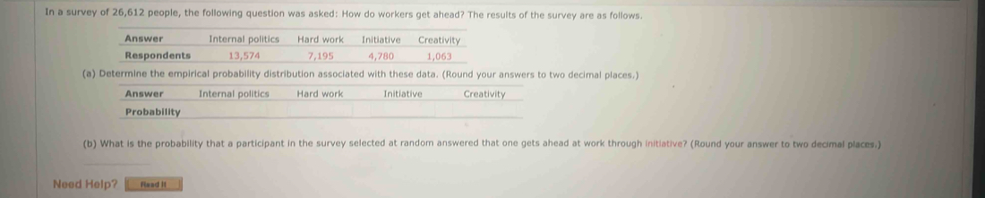 In a survey of 26,612 people, the following question was asked: How do workers get ahead? The results of the survey are as follows.
Answer Internal politics Hard work Initiative Creativity
Respondents 13,574 7,195 4,780 1,063
(a) Determine the empirical probability distribution associated with these data. (Round your answers to two decimal places.)
Answer Internal politics Hard work Initiative Creativity
Probability
(b) What is the probability that a participant in the survey selected at random answered that one gets ahead at work through initiative? (Round your answer to two decimal places.)
Need Help? Read it