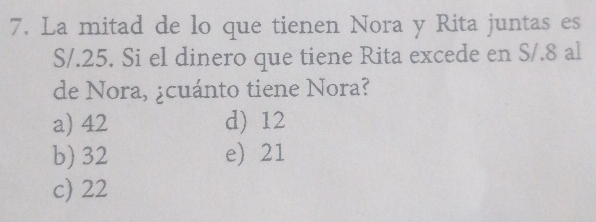 La mitad de lo que tienen Nora y Rita juntas es
S/.25. Si el dinero que tiene Rita excede en S/.8 al
de Nora, ¿cuánto tiene Nora?
a) 42 d) 12
b) 32 e) 21
c) 22