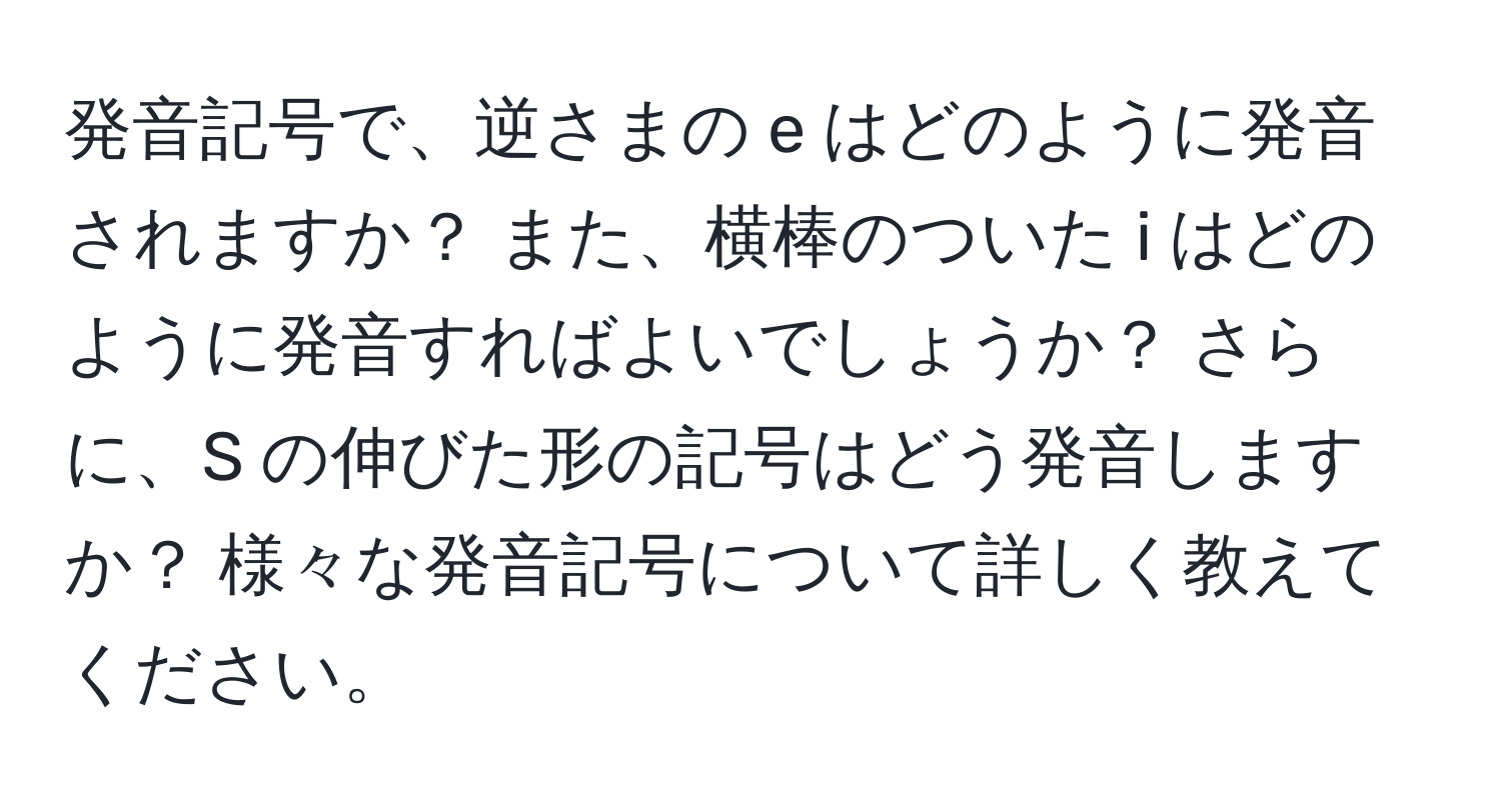 発音記号で、逆さまの e はどのように発音されますか？ また、横棒のついた i はどのように発音すればよいでしょうか？ さらに、S の伸びた形の記号はどう発音しますか？ 様々な発音記号について詳しく教えてください。