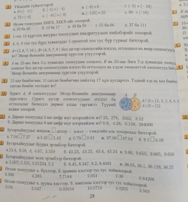 Yāzzär ryäwerroφoî. (-8)* 6 L (-3)* (-18) a. 2
a. 6* (-11) 6. (-5)* (-4) B.
72/ (-8) C. (-81)* (-9) . (-125)* 25 3. 90* (-16) 5  B a
YP
U  Orcеs τοοнуудι ΧΗEX, XБEX-ιr αлοοροί, 6. 13 6a 17 m. 49 6a 56 r. 55 6a 66 π. 37 6a 111 30-
a. 32 6a 48 7 15
Σ 1-юς 1Ο хуртлах натурал тοонулвенίκвалратуулвн ннίалборнйг олоорой D
4, 6, 8 тοо туе бура хувааяаг δ оронтой τοо туе бур гурвыг бнчээрэй on
8 X
A= 2,6,7,10 ,B= 4,5,7,9 бол хагэор олонлогιη нэглνα σгτлолιиеоа ηь ямар олонлогууиа X
вэ? Эίлер-Веннεн даграммааρ дγреалκ γаγγлзорοί.
6
← лнь 25-вас бага 3-д хувавгдах тоонуульн олонлог; в нь 3о-аас бага 7-д хуваагдах тоовуа
олонзог бол загэор олонзогуулмη нэгπэ ба огтлоπцοл нь хх земeιтτэй олоιлогууа бί 9
əiλвeр-Вешшίн днаграммааρ дурсхиκ узγулжοрэί.
12 хол бοмбσгσн, 10 саrсан бомбσгσ неδίποд 17 хуи цутларчкς Τοлнιιίίхχ ιхοл бмб
carcan 60m6or torл030r b3?
1] Зурагт イ, волонлогуудыг Эілер-Венннан днаграммаар A B
дуректоо Сурагч здгзор олонлогуудьн нолхгаглл ба 3 1 1 B= 2,3,5,6,8,1
1 0
огтолшнæ белιл дорвеналлаа гаргажэ. Тууш 7 A∪ B=(2)
6 4 5
aπær onoopoê.
а. дεраах гοοнуулал г-анιιφр юуг нлэрхιίλπэх вэ? 23, 278, 3562, 8.52 10
б. Дараах гοовуулад δ-ьн гфр зуг нлрхиίлэх вэ? 0.8, 4.28, 0.158, 284000
2 Буτархаянуунаг жндьк L  orop  < эскη > тμанйη аль тохнрохые бηчποрηй. 8.08 1
a. 7.04 □ 7.37 n.1.45 □ 1.43 д0.79 □0.81 x. 87.06□87.04 6. 8511
2 Буτархαвнуулεг буурах эромблоρ бичээрэί
a.13.4， 8.58， 4, 4.67, 3.559 6. 43.23, 43.22, 43.4, 43.24 m. 9.66, 9.655, 9.665, 9.656   
1 Бутархаίнуулнεг есех эромблор бичлорэй n. 36.05, 36.1, 36.128, 36.25
a. 5.007, 5.101, 5.01234, 5.2 6. 8.45, 8.347, 8.2, 8.4491
0.586 Огеон гοонуулыг а. бухлээр, б. аравны хэегээр туе туе тοямлоорой. 2.051 2.36 0.84208
4.285 7.7184
Θгеон тοонууæыг а. зууны хкегзэр, б. мвнганм хɔегр тyς туе τοвмтοорοй.
3.04 2.047 0.32654 10.0716 4.0205
3.569
28