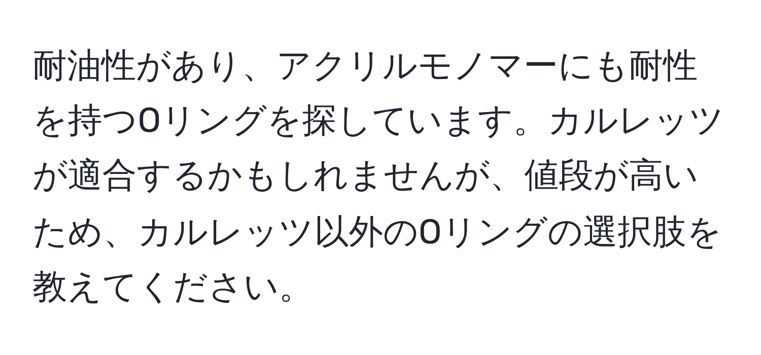 耐油性があり、アクリルモノマーにも耐性を持つOリングを探しています。カルレッツが適合するかもしれませんが、値段が高いため、カルレッツ以外のOリングの選択肢を教えてください。