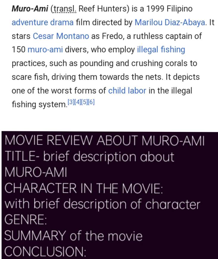 Muro-Ami (transl, Reef Hunters) is a 1999 Filipino 
adventure drama film directed by Marilou Diaz-Abaya. It 
stars Cesar Montano as Fredo, a ruthless captain of
150 muro-ami divers, who employ illegal fishing 
practices, such as pounding and crushing corals to 
scare fish, driving them towards the nets. It depicts 
one of the worst forms of child labor in the illegal 
fishing system.[3][4][5][6] 
MOVIE REVIEW ABOUT MURO-AMI 
TITLE- brief description about 
MURO-AMI 
CHARACTER IN THE MOVIE: 
with brief description of character 
GENRE: 
SUMMARY of the movie 
CONCLUSION: