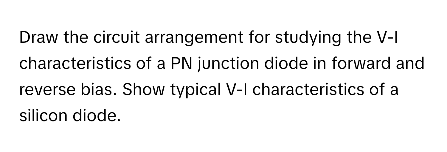 Draw the circuit arrangement for studying the V-I characteristics of a PN junction diode in forward and reverse bias. Show typical V-I characteristics of a silicon diode.