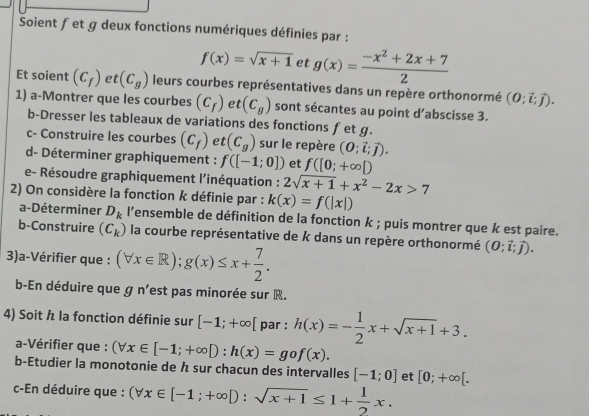 Soient fet g deux fonctions numériques définies par :
f(x)=sqrt(x+1) et g(x)= (-x^2+2x+7)/2 
Et soient (C_f) e^(10) (C_g) leurs courbes représentatives dans un repère orthonormé (0;vector i;vector j).
1) a-Montrer que les courbes (C_f) t(C_g) sont sécantes au point d’abscisse 3.
b-Dresser les tableaux de variations des fonctions fet g.
c- Construire les courbes (c_f) et (C_g) sur le repère (0;vector i;vector j).
d- Déterminer graphiquement : f([-1;0]) et f([0;+∈fty D
e- Résoudre graphiquement l'inéquation : 2sqrt(x+1)+x^2-2x>7
2) On considère la fonction k définie par : k(x)=f(|x|)
a-Déterminer D_k l’ensemble de définition de la fonction k ; puis montrer que k est paire.
b-Construire (C_k) la courbe représentative de k dans un repère orthonormé (0;vector i;vector j).
3)a-Vérifier que : (forall x∈ R);g(x)≤ x+ 7/2 .
b-En déduire que g n'est pas minorée sur R.
4) Soit h la fonction définie sur [-1;+∈fty [ par : h(x)=- 1/2 x+sqrt(x+1)+3.
a-Vérifier que : (forall x∈ [-1;+∈fty D:h(x)=gof(x).
b-Etudier la monotonie de  sur chacun des intervalles [-1;0] et [0;+∈fty [.
c-En déduire que : (forall x∈ [-1;+∈fty D:sqrt(x+1)≤ 1+ 1/2 x.