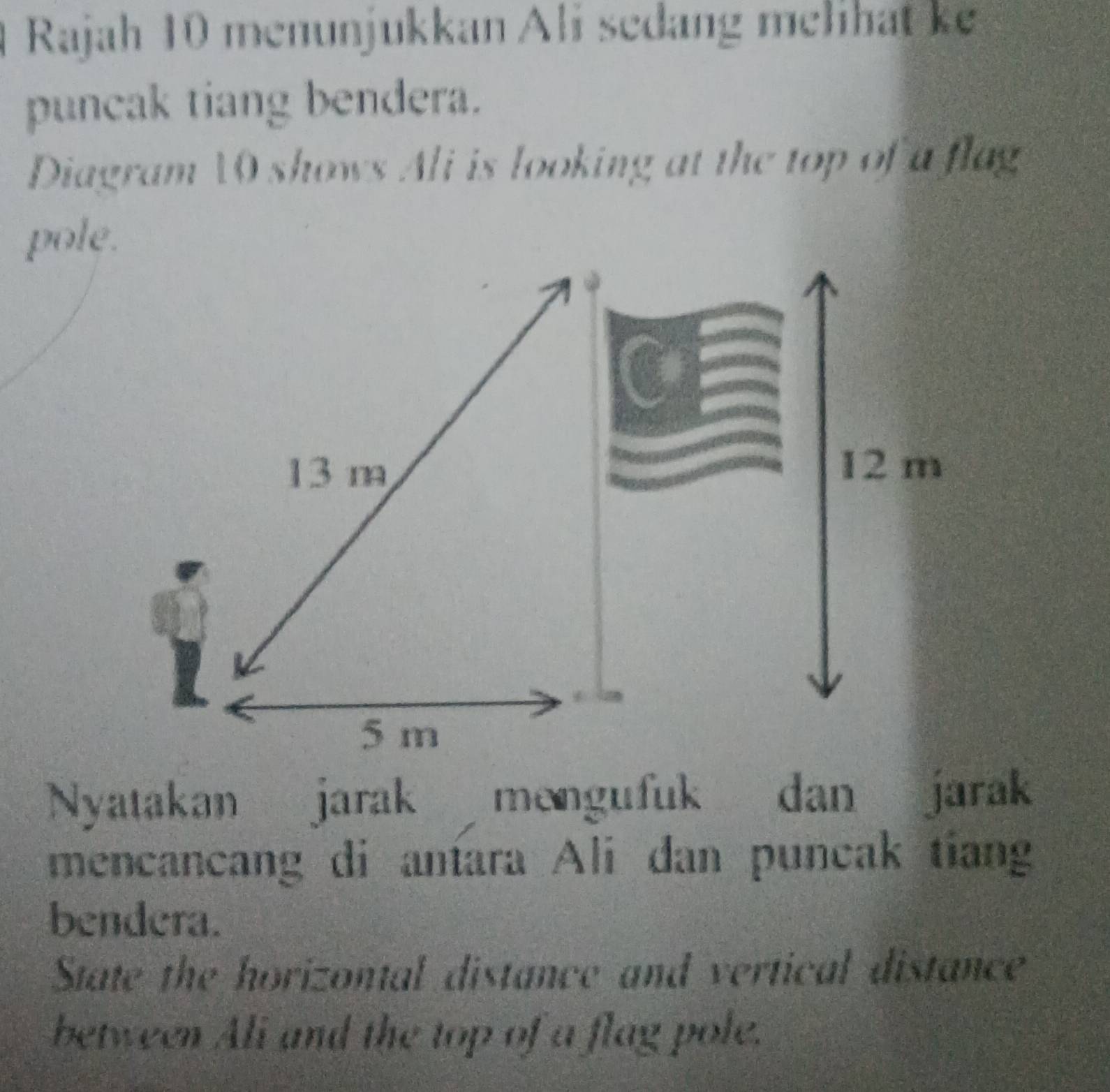 Rajah 10 menunjukkan Ali sedang melihat ke 
puncak tiang bendera. 
Diagram 10 shows Ali is looking at the top of a flag 
pole.
13 m 12 m
5 m
Nyatakan jarak mengufuk dan jarak 
mencancang di antara Ali dan puncak tiang 
bendera. 
State the horizontal distance and vertical distance 
between Ali and the top of a flag pole.