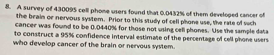 A survey of 430095 cell phone users found that 0.0432% of them developed cancer of 
the brain or nervous system. Prior to this study of cell phone use, the rate of such 
cancer was found to be 0.0440% for those not using cell phones. Use the sample data 
to construct a 95% confidence interval estimate of the percentage of cell phone users 
who develop cancer of the brain or nervous system.