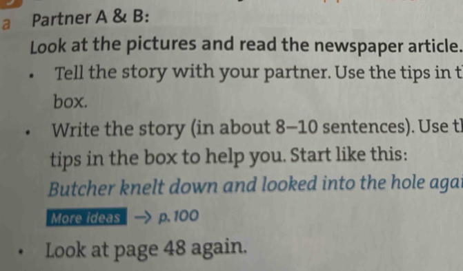 a Partner A & B: 
Look at the pictures and read the newspaper article. 
Tell the story with your partner. Use the tips in t 
box. 
Write the story (in about 8-10 sentences). Use tl 
tips in the box to help you. Start like this: 
Butcher knelt down and looked into the hole agat 
More ideas p. 100
Look at page 48 again.