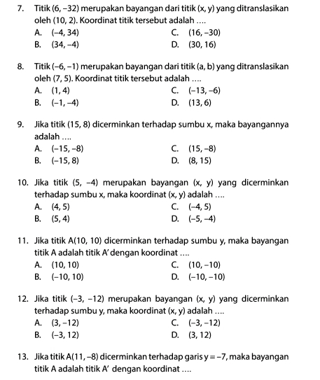 Titik (6,-32) merupakan bayangan dari titik (x,y) yang ditranslasikan
oleh (10,2). Koordinat titik tersebut adalah ....
A. (-4,34) C. (16,-30)
B. (34,-4) D. (30,16)
8. Titik (-6,-1) merupakan bayangan dari titik (a,b) yang ditranslasikan
oleh (7,5). Koordinat titik tersebut adalah ....
A. (1,4) C. (-13,-6)
B. (-1,-4) D. (13,6)
9. Jika titik (15,8) dicerminkan terhadap sumbu x, maka bayangannya
adalah ....
A. (-15,-8) C. (15,-8)
B. (-15,8) D. (8,15)
10. Jika titik (5,-4) merupakan bayangan (x,y) yang dicerminkan
terhadap sumbu x, maka koordinat (x,y) adalah ....
A. (4,5) C. (-4,5)
B. (5,4) D. (-5,-4)
11. Jika titik A(10,10) dicerminkan terhadap sumbu y, maka bayangan
titik A adalah titik A' dengan koordinat ....
A. (10,10) C. (10,-10)
B. (-10,10) D. (-10,-10)
12. Jika titik (-3,-12) merupakan bayangan (x,y) yang dicerminkan
terhadap sumbu y, maka koordinat (x,y) adalah ....
A. (3,-12) C. (-3,-12)
B. (-3,12) D. (3,12)
13. Jika titik A(11,-8) dicerminkan terhadap garis y=-7 , maka bayangan
titik A adalah titik A' dengan koordinat ....