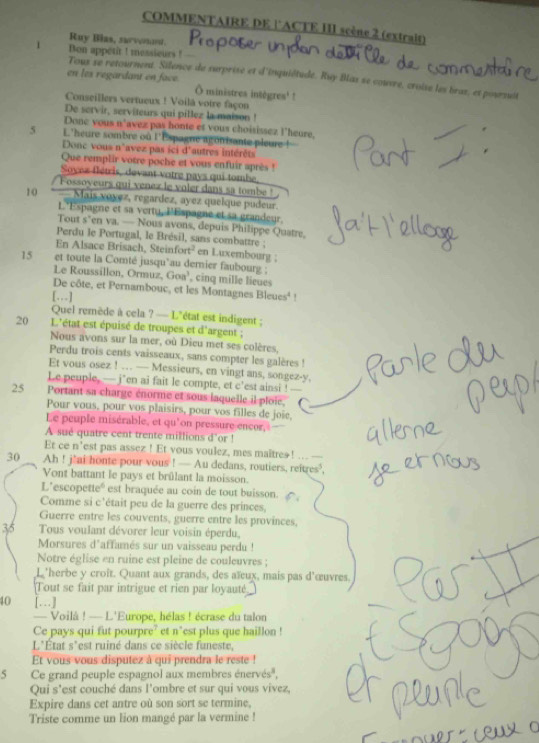 COMMENTAIRE DE lACTE III scène 2 (extrait)
Ruy Blas, survnot.
1 Bon appetit ! messieurs !
Toux se retournent. Silence de surprise et d'inquiétudé. Ruy Bas se couvre, croise les bras, et poursuit
en les regardant en face. Ô ministres intègres' !
Conseillers vertueux ! Voilă votre façon
De servir, serviteurs qui pillez la maison !
Donc yous n'avez pas honte et vous choisissez l'heure,
5 L'heure sombre où l'Espagne agonisante pleure !
Donc vous n'avez pas ici d'autres intérêts
Que remplir votre poche et vous enfuir après !
Soynx flétris, devant votre pays qui tombe,
Fossoyeurs qui venez le voler dans sa tombe !
10 *  Mais voyez, regardez, ayez quelque pudeur.
L'Espagne et sa vertu, PEspagne et sa grandeur.
Tout s’en va. — Nous avons, depuis Philippe Quatre,
Perdu le Portugal, le Brésil, sans combattre ;
En Alsace Brisach, Steinfort² en Luxembourg ;
15 et toute la Comté jusqu`au demnier faubourg ; , cinq mille lieues
Le Roussillon, Ormuz, Goa'
De côte, et Pernambouc, et les Montagnes Bleues' !
[…]
Quel remède à cela ? — L'état est indigent ;
20 L'état est épuisé de troupes et d'argent ;
Nous avons sur la mer, où Dieu met ses colères,
Perdu trois cents vaisseaux, sans compter les galères !
Et vous osez ! … — Messieurs, en vingt ans, songez-y.
Le peuple, — j*en ai fait le compte, et c'est ainsi !
25 Portant sa charge énorme et sous laquelle il ploie. C
Pour vous, pour vos plaisirs, pour vos filles de joie,
Le peuple misérable, et qu'on pressure encor,
A sué quatre cent trente millions d’or !
Et ce n’est pas assez ! Et vous voulez, mes maitreə! .. ---
30 Ah ! j'ai honte pour vous ! — Au dedans, routiers, reitres?,
Vont battant le pays et brûlant la moisson.
L'escopetteé est braquée au coin de tout buisson.
Comme si c'était peu de la guerre des princes,
Guerre entre les couvents, guerre entre les provinces,
35  Tous voulant dévorer leur voisin éperdu,
Morsures d'affamés sur un vaisseau perdu !
Notre église en ruine est pleine de couleuvres ;
L'herbe y croît. Quant aux grands, des aïux, mais pas d'œuvres.
Tout se fait par intrigue et rien par loyauté
40 […]
— Voilâ ! — L'Europe, hélas ! écrase du talon
Ce pays qui fut pourpre? et n°est plus que haillon !
L'État s*est ruiné dans ce siècle funeste,
Et vous vous disputez à qui prendra le reste !
5 Ce grand peuple espagnol aux membres énervés',
Qui s'est couché dans l'ombre et sur qui vous vivez,
Expire dans cet antre où son sort se termine,
Triste comme un lion mangé par la vermine !