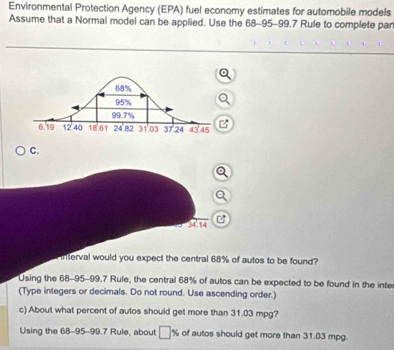 Environmental Protection Agency (EPA) fuel economy estimates for automobile models 
Assume that a Normal model can be applied. Use the 68-95-99.7 Rule to complete par 
C.
34 14 
interval would you expect the central 68% of autos to be found? 
Using the 68-95-99.7 Rule, the central 68% of autos can be expected to be found in the inter 
(Type integers or decimals. Do not round. Use ascending order.) 
c) About what percent of autos should get more than 31.03 mpg? 
Using the 68-95-99.7 Rule, about % of autos should get more than 31.03 mpg.