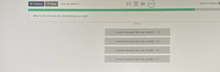 I+ Previous c 32/41 (ID: 398111) AA 46.22 Mark For Review 
* Reses 
What is the formula for determining run rate? 
o o o o 
Current revenue for one month + 12
Current revenue for one month / 12
Current revenue for one month - 12
Current revenue for one month * 12