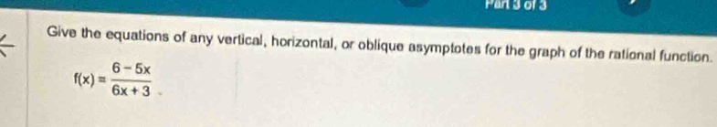 Pan 3 of 3 
Give the equations of any vertical, horizontal, or oblique asymptotes for the graph of the rational function.
f(x)= (6-5x)/6x+3 