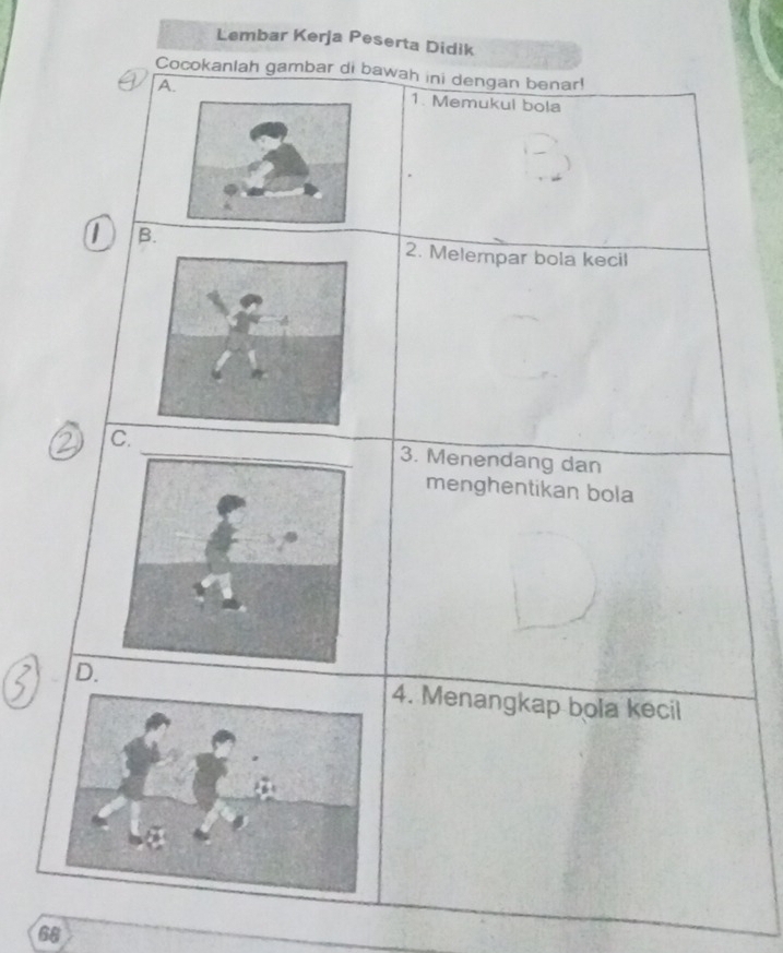 Lembar Kerja Peserta Didik 
Cocokanlah gambar di bawah ini dengan benar! 
A1. Memukul bola 
B. 
2. Melempar bola kecil 
c._3. Menendang dan 
menghentikan bola 
D.4. Menangkap bola kecil
68