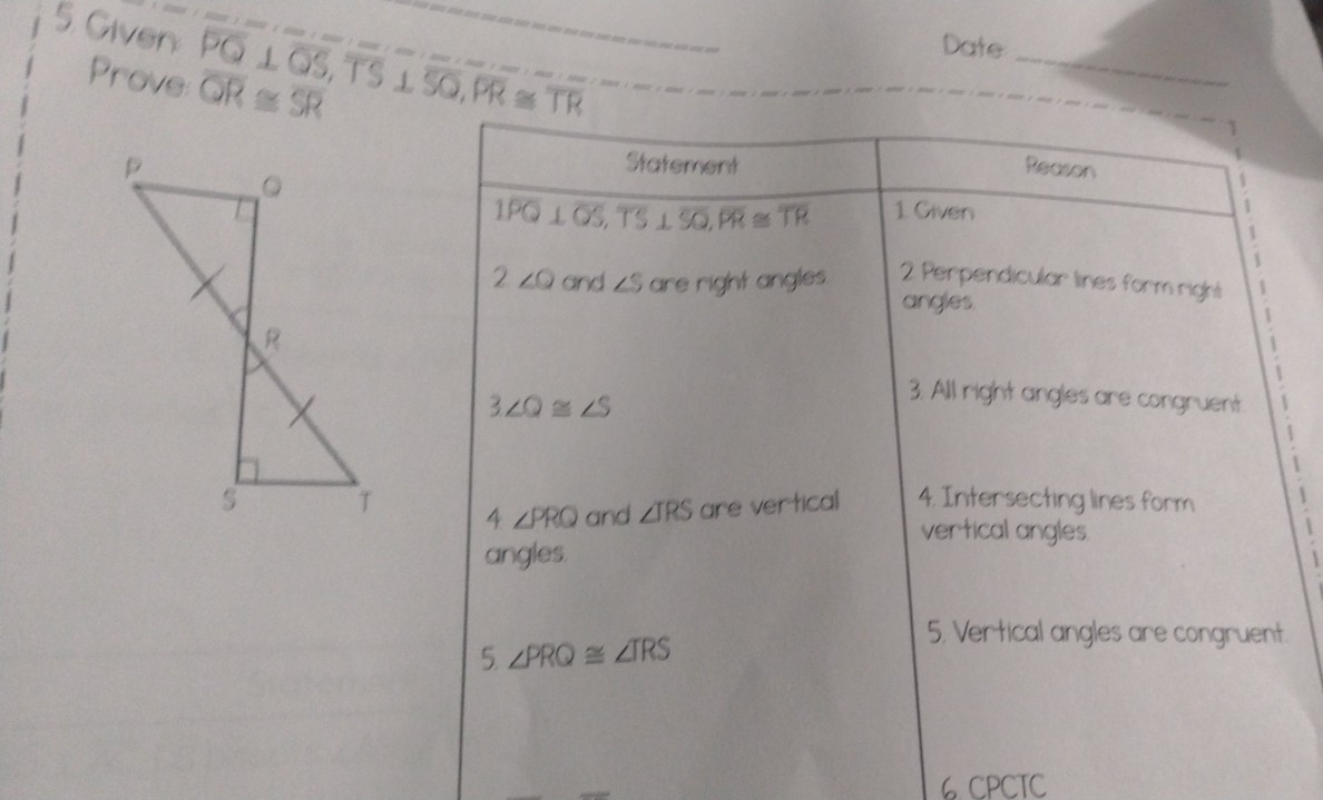 Given
Date_
Prove overline PQ⊥ overline QS, overline TS⊥ overline SQ, overline PR≌ overline TR overline QR≌ overline SR
1
Statement Reason
1 Given
1 overline PQ⊥ overline QS, overline TS⊥ overline SQ, overline PR≌ overline TR
:
2∠ Q and ∠ S are right angles. 2 Perpendicular lines form right
angles.
3∠ Q≌ ∠ S
3. All right angles are congruent
4 ∠ PRQ and ∠ TRS are vertical 4. Intersecting lines form
vertical angles
angles.
5 ∠ PRQ≌ ∠ TRS
5. Vertical angles are congruent.
6 CPCTC