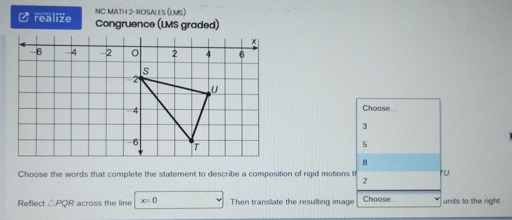 NC MATH 2-ROSALES (LMS)
realize Congruence (LMS graded)
Choose...
3
5
8
Choose the words that complete the statement to describe a composition of rigid motions th ru.
2
Reflect △ PQR across the line x=0. Then translate the resulting image Choose... units to the right.