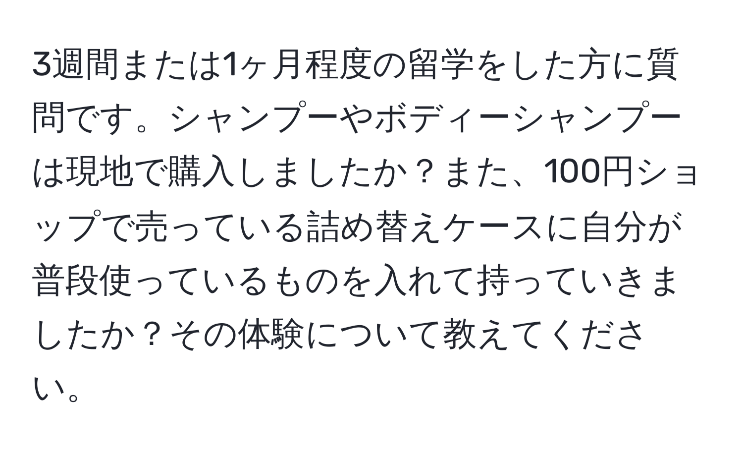 3週間または1ヶ月程度の留学をした方に質問です。シャンプーやボディーシャンプーは現地で購入しましたか？また、100円ショップで売っている詰め替えケースに自分が普段使っているものを入れて持っていきましたか？その体験について教えてください。