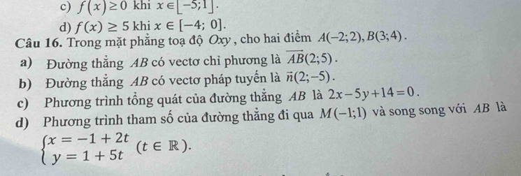 c) f(x)≥ 0 khi x∈ [-5;1].
d) f(x)≥ 5khix∈ [-4;0]. 
Câu 16. Trong mặt phẳng toạ độ Oxy , cho hai điểm A(-2;2), B(3;4). 
a) Đường thẳng AB có vectơ chỉ phương là overline AB(2;5). 
b) Đường thắng AB có vectơ pháp tuyển là vector n(2;-5). 
c) Phương trình tổng quát của đường thắng AB là 2x-5y+14=0. 
d) Phương trình tham số của đường thẳng đi qua M(-1;1) và song song với AB là
beginarrayl x=-1+2t y=1+5tendarray.  (t∈ R).