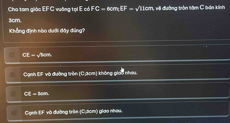 Cho tam giác EFC vuông tại E có FC=6cm; EF=sqrt(11)cm , vẽ đường tròn tâm C bán kính
3cm.
Khẳng định nào dưới đây đúng?
CE=sqrt(5)cm.
Cạnh EF và đường tròn (C; 3cm) không giao nhau.
CE= Bem
Cạnh EF và đường tròn (C; 3cm) giao nhau.