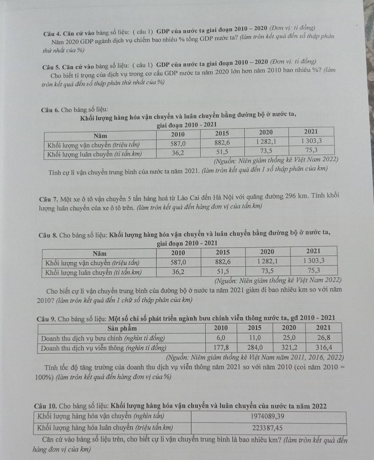 Căn cứ vào bảng số liệu: ( câu l) GDP của nước ta giai đoạn 2010 - 2020 (Đơn vị: tỉ đồng)
Năm 2020 GDP ngành dịch vụ chiếm bao nhiêu % tổng GDP nước ta? (làm tròn kết quả đến số thập phân
thứ nhất của %)
Câu 5. Căn cứ vào bảng số liệu: ( câu 1) GDP của nước ta giai đoạn 2010 - 2020 (Đơn vị: ti đồng)
Cho biết tỉ trọng của dịch vụ trong cơ cầu GDP nước ta năm 2020 lớn hơn năm 2010 bao nhiêu %? (làm
tròn kết quả đến số thập phân thứ nhất của %)
Câu 6. Cho bảng số liệu:
Khối lượng hàng hóa vận chuyển và luân chuyển bằng đường bộ ở nước ta,
Tính cự li vận chuyền trung bình của nước ta năm 2021. (làm tròn kết quả đến 1 số thập phân của km)
Câu 7. Một xe ô tô vận chuyền 5 tấn hàng hoá từ Lào Cai đến Hà Nội với quãng đường 296 km. Tính khối
lượng luân chuyền của xe ô tô trên. (làm tròn kết quả đến hàng đơn vị của tấn.km)
Câu 8. Cho bảng số liệu: Khối lượng hàng hóa vận chuyễn và luân chuyễn bằng đường bộ ở nước ta,
Cho biết cự li vận chuyền trung bình của đường bộ ở nước ta năm 2021 giảm đi bao nhiêu km so với năm
2010? (làm tròn kết quả đến 1 chữ số thập phân của km)
ảng số liệu: Một số chỉ số phát triển ngành bưu chính viễn thông nước ta, gđ 2010 - 2021
(Nguồn: Niêm giám thống kê Việt Nam năm 2011, 2016, 2022)
Tính tốc độ tăng trường của doanh thu dịch vụ viễn thông năm 2021 so với năm 2010 (coi năm 2010 =
100%) (làm tròn kết quả đến hàng đơn vị của %)
10. Cho bảng số liệu: Khối lượng hàng hóa vận chuyển và luân chuyển của nước ta năm 
Căn cứ vào bảng số liệu trên, cho biết cự li vận chuyền trung bình là bao nhiêu km? (làm tròn kết quả đến
hàng đơn vị của km)