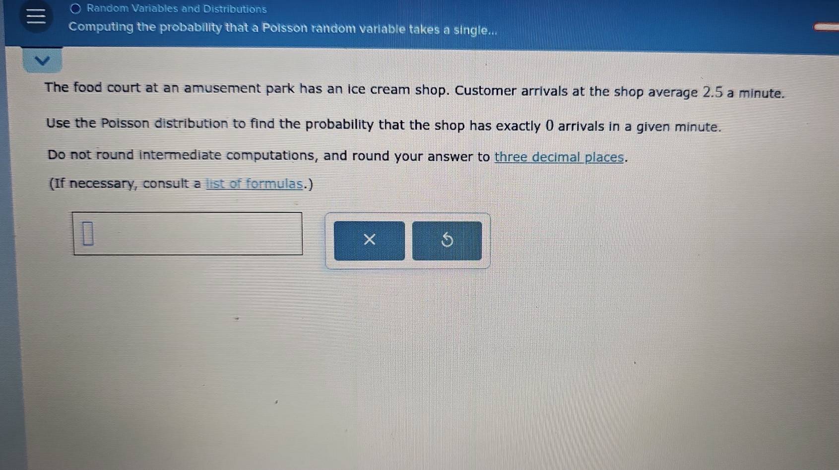 Random Variables and Distributions 
Computing the probability that a Poisson random variable takes a single... 
The food court at an amusement park has an ice cream shop. Customer arrivals at the shop average 2.5 a minute. 
Use the Poisson distribution to find the probability that the shop has exactly () arrivals in a given minute. 
Do not round intermediate computations, and round your answer to three decimal places. 
(If necessary, consult a list of formulas.) 
× 
5