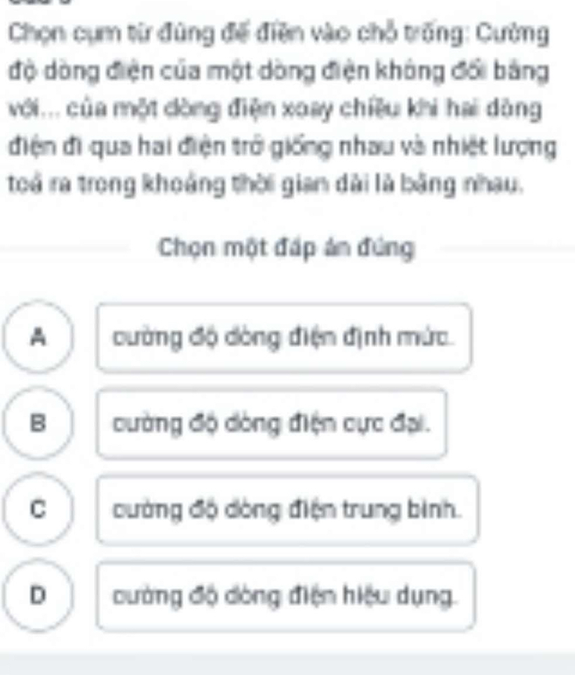 Chọn cụm từ đùng đế điền vào chỗ trống: Cường
độ dòng điện của một dòng điện không đổi bảng
với... của một dòng điện xoay chiều khi hai dòng
điện đi qua hai điện trở giống nhau và nhiệt lượng
toá ra trong khoảng thời gian dài là bằng nhau,
Chọn một đấp ản đứng
A cường độ dòng điện định mức.
B cường độ dòng điện cực đại.
C cường độ dòng điện trung bình.
D dường độ dòng điện hiệu dụng.