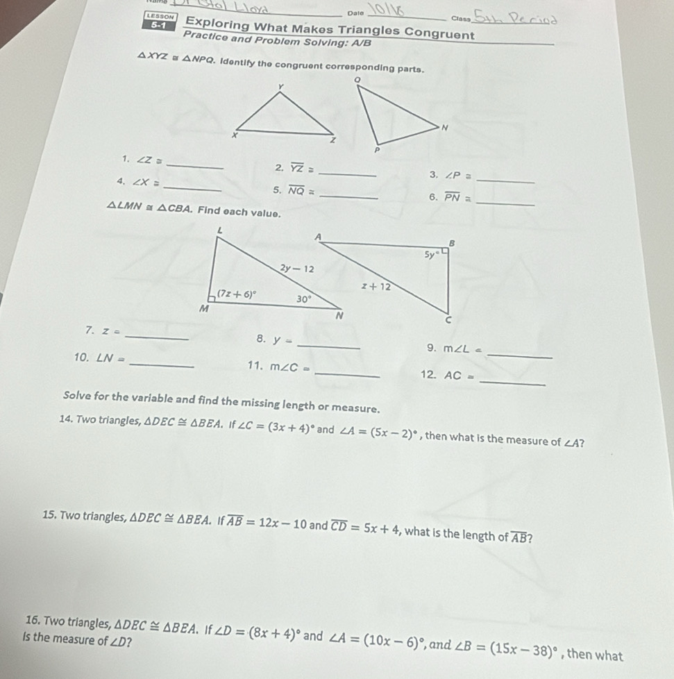 Date _Class
5-1
LESSON Exploring What Makes Triangles Congruent_
Practice and Problem Solving: A/B
_
△ XYZ a △ NPQ Identify the congruent corresponding parts.
_
1. ∠ Z≌
2. overline YZ≌ _
3. ∠ P≌
4. ∠ X=
_
_
5. overline NQ=
_
_
6. overline PN≌
△ LMN≌ △ CBA. Find each value.
_
7. Z= _ y=
8.
_
9. m∠ L=
10. LN=
_11. m∠ C=
_
_12. AC=
Solve for the variable and find the missing length or measure.
14. Two triangles, △ DEC≌ △ BEA 。 If ∠ C=(3x+4)^circ  and ∠ A=(5x-2)^circ  , then what is the measure of ∠ A ?
15. Two triangles, △ DEC≌ △ BEA. If overline AB=12x-10 and overline CD=5x+4 , what is the length of overline AB 7
16. Two triangles, △ DEC≌ △ BEA 。 If ∠ D=(8x+4)^circ  and ∠ A=(10x-6)^circ 
Is the measure of ∠ D ? , and ∠ B=(15x-38)^circ  , then what