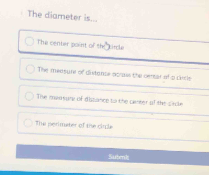 The diameter is...
The center point of the circle
The measure of distance across the center of a circle
The measure of distance to the center of the circle
The perimeter of the circle
Submit