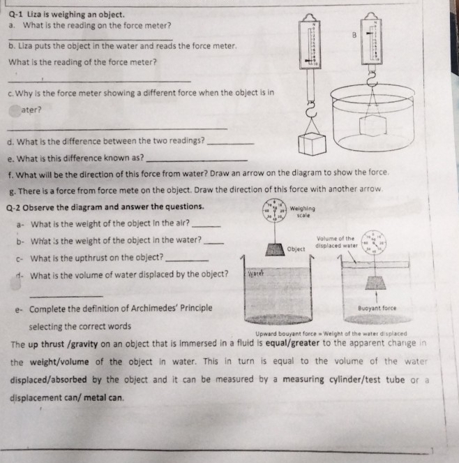 Q-1 Liza is weighing an object. 
a. What is the reading on the force meter? 
_ 
b. Liza puts the object in the water and reads the force meter. 
What is the reading of the force meter? 
_ 
c. Why is the force meter showing a different force when the object is in 
ater? 
_ 
d. What is the difference between the two readings?_ 
e. What is this difference known as?_ 
f. What will be the direction of this force from water? Draw an arrow on the diagram to show the force. 
g. There is a force from force mete on the object. Draw the direction of this force with another arrow. 
Q-2 Observe the diagram and answer the questions. 
a- What is the weight of the object in the air?_ 
b- What 's the weight of the object in the water?_ 
c- What is the upthrust on the object?_ 
d- What is the volume of water displaced by the object 
_ 
e- Complete the definition of Archimedes’ Principle 
selecting the correct words 
Upward bouyant force = Weight of the water displaced 
The up thrust /gravity on an object that is immersed in a fluid is equal/greater to the apparent change in 
the weight/volume of the object in water. This in turn is equal to the volume of the water 
displaced/absorbed by the object and it can be measured by a measuring cylinder/test tube or a 
displacement can/ metal can. 
1