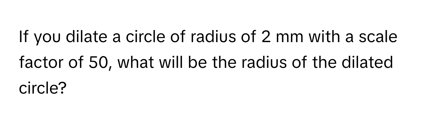 If you dilate a circle of radius of 2 mm with a scale factor of 50, what will be the radius of the dilated circle?