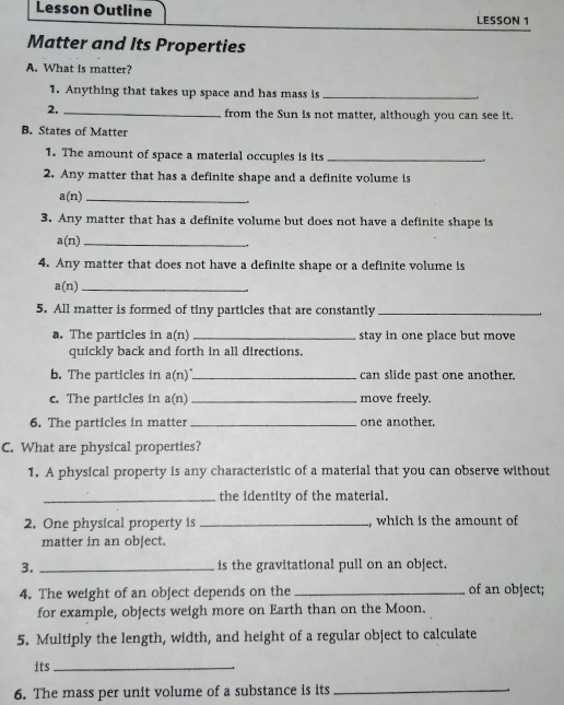 Lesson Outline 
LESSON 1 
Matter and Its Properties 
A. What is matter? 
1. Anything that takes up space and has mass is_ 
2._ 
from the Sun is not matter, although you can see it. 
B. States of Matter 
1. The amount of space a material occupies is its _.. 
2. Any matter that has a definite shape and a definite volume is 
_ a(n
3. Any matter that has a definite volume but does not have a definite shape is
a(n) _ 
4. Any matter that does not have a definite shape or a definite volume is 
_ a(n)
5. All matter is formed of tiny particles that are constantly_ 
a. The particles in a(n _stay in one place but move 
quickly back and forth in all directions. 
b. The particles in a(r _can slide past one another. 
c. The particles in a( n) _move freely. 
6. The particles in matter _one another. 
C. What are physical properties? 
1. A physical property is any characteristic of a material that you can observe without 
_the identity of the material. 
2. One physical property is _, which is the amount of 
matter in an object. 
3. _is the gravitational pull on an object. 
4. The weight of an object depends on the _of an object; 
for example, objects weigh more on Earth than on the Moon. 
5. Multiply the length, width, and height of a regular object to calculate 
its_ 
6. The mass per unit volume of a substance is its_