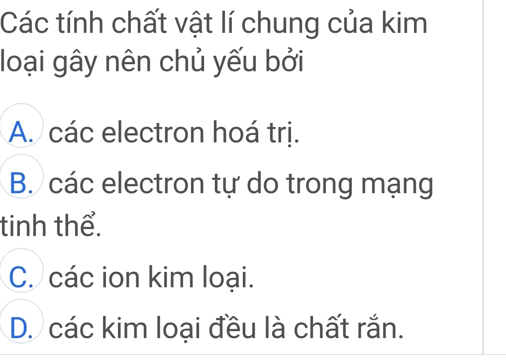 Các tính chất vật lí chung của kim
loại gây nên chủ yếu bởi
A. các electron hoá trị.
B. các electron tự do trong mạng
tinh thể.
C. các ion kim loại.
D. các kim loại đều là chất rắn.