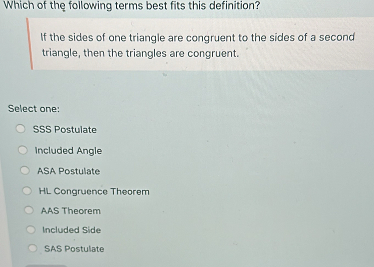 Which of the following terms best fits this definition?
If the sides of one triangle are congruent to the sides of a second
triangle, then the triangles are congruent.
Select one:
SSS Postulate
Included Angle
ASA Postulate
HL Congruence Theorem
AAS Theorem
Included Side
SAS Postulate