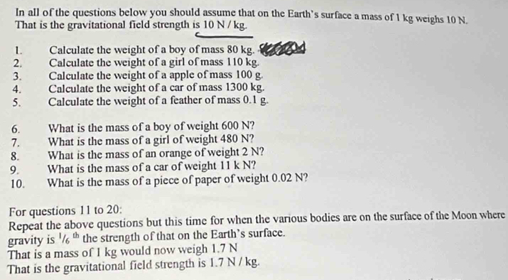 In all of the questions below you should assume that on the Earth’s surface a mass of 1 kg weighs 10 N. 
That is the gravitational field strength is 10 N / kg. 
L Calculate the weight of a boy of mass 80 kg. 
2. Calculate the weight of a girl of mass 110 kg. 
3. Calculate the weight of a apple of mass 100 g. 
4. Calculate the weight of a car of mass 1300 kg. 
5、 Calculate the weight of a feather of mass 0.1 g. 
6. What is the mass of a boy of weight 600 N? 
7. What is the mass of a girl of weight 480 N? 
8. What is the mass of an orange of weight 2 N? 
9. What is the mass of a car of weight 11 k N? 
10. What is the mass of a piece of paper of weight 0.02 N? 
For questions 11 to 20: 
Repeat the above questions but this time for when the various bodies are on the surface of the Moon where 
gravity is^1/_6^(th) the strength of that on the Earth's surface. 
That is a mass of 1 kg would now weigh 1.7 N
That is the gravitational field strength is 1.7 N / kg.