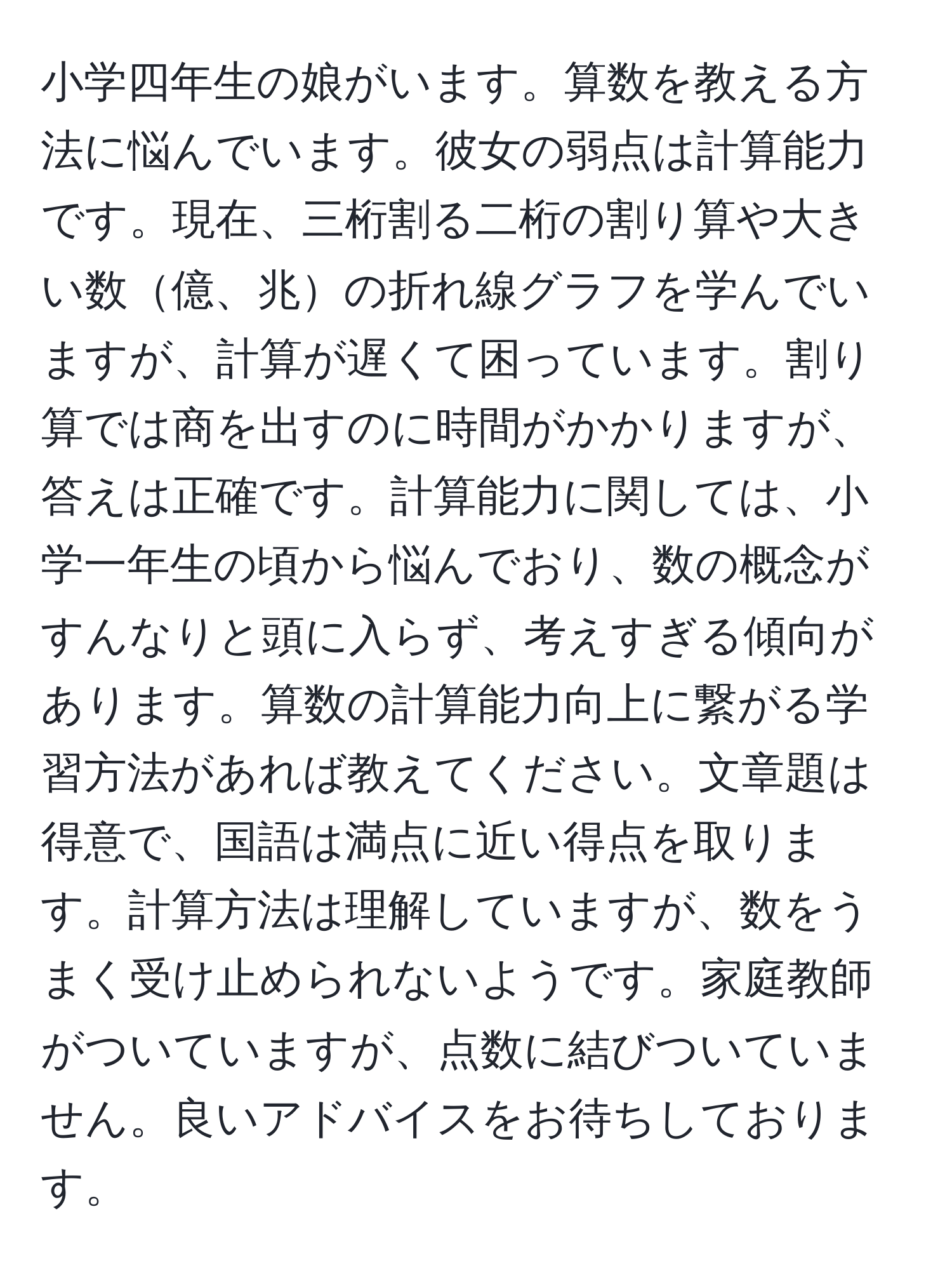 小学四年生の娘がいます。算数を教える方法に悩んでいます。彼女の弱点は計算能力です。現在、三桁割る二桁の割り算や大きい数億、兆の折れ線グラフを学んでいますが、計算が遅くて困っています。割り算では商を出すのに時間がかかりますが、答えは正確です。計算能力に関しては、小学一年生の頃から悩んでおり、数の概念がすんなりと頭に入らず、考えすぎる傾向があります。算数の計算能力向上に繋がる学習方法があれば教えてください。文章題は得意で、国語は満点に近い得点を取ります。計算方法は理解していますが、数をうまく受け止められないようです。家庭教師がついていますが、点数に結びついていません。良いアドバイスをお待ちしております。